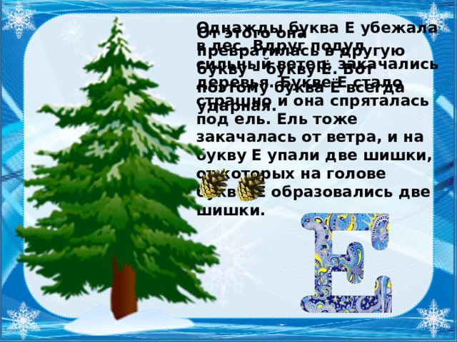 Однажды буква Е убежала в лес. Вдруг подул сильный ветер, закачались деревья. Букве Е стало страшно и она спряталась под ель. Ель тоже закачалась от ветра, и на букву Е упали две шишки, от которых на голове буквы Е образовались две шишки. От этого она превратилась в другую букву – букву Ё. Вот поэтому буква Ё всегда ударная.