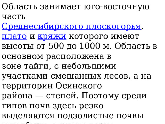 Область занимает юго-восточную часть  Среднесибирского плоскогорья ,  плато  и  кряжи  которого имеют высоты от 500 до 1000 м. Область в основном расположена в зоне тайги, с небольшими участками смешанных лесов, а на территории Осинского района — степей. Поэтому среди типов почв здесь резко выделяются подзолистые почвы и подбуры, а также горно-таёжные, мерзлотно-таёжные и горно-тундровые почвы