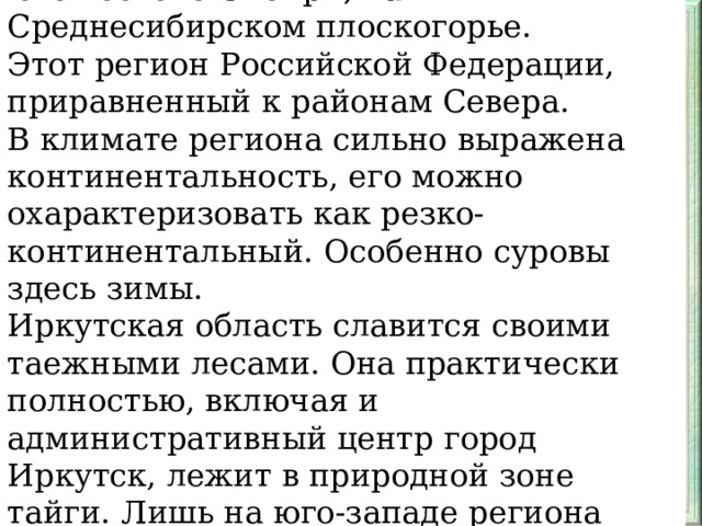 Иркутская область расположена на юго-востоке Сибири, на Среднесибирском плоскогорье. Этот регион Российской Федерации, приравненный к районам Севера. В климате региона сильно выражена континентальность, его можно охарактеризовать как резко-континентальный. Особенно суровы здесь зимы. Иркутская область славится своими таежными лесами. Она практически полностью, включая и административный центр город Иркутск, лежит в природной зоне тайги. Лишь на юго-западе региона есть вкрапления лесотепи.