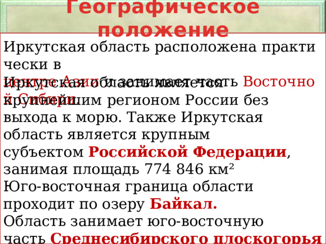 Географическое положение Иркутская область расположена практически в  центре Азии  и занимает часть  Восточной Сибири. Иркутская область является крупнейшим регионом России без выхода к морю. Также Иркутская область является крупным субъектом  Российской Федерации , занимая площадь 774 846 км² Юго-восточная граница области проходит по озеру  Байкал.  Область занимает юго-восточную часть  Среднесибирского плоскогорья