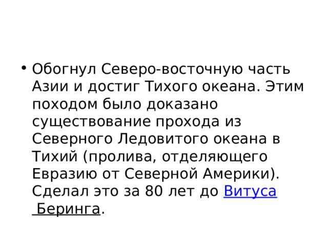 Обогнул Северо-восточную часть Азии и достиг Тихого океана. Этим походом было доказано существование прохода из Северного Ледовитого океана в Тихий (пролива, отделяющего Евразию от Северной Америки). Сделал это за 80 лет до  Витуса Беринга