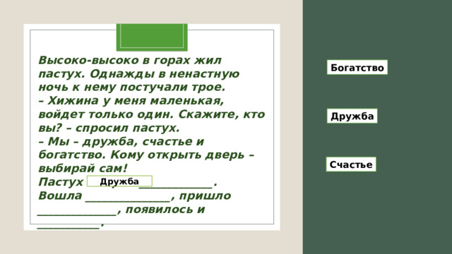 Высоко-высоко в горах жил пастух. Однажды в ненастную ночь к нему постучали трое. – Хижина у меня маленькая, войдет только один. Скажите, кто вы? – спросил пастух. – Мы – дружба, счастье и богатство. Кому открыть дверь – выбирай сам! Пастух выбрал _____________. Вошла _______________, пришло ______________, появилось и ___________. Богатство Дружба Счастье Дружба