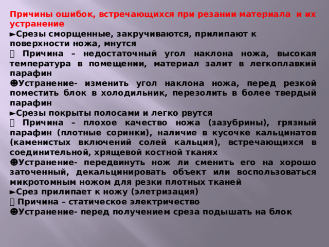 Причины ошибок, встречающихся при резании материала и их устранение ► Срезы сморщенные, закручиваются, прилипают к поверхности ножа, мнутся   Причина – недостаточный угол наклона ножа, высокая температура в помещении, материал залит в легкоплавкий парафин ☻ Устранение- изменить угол наклона ножа, перед резкой поместить блок в холодильник, перезолить в более твердый парафин ► Срезы покрыты полосами и легко рвутся   Причина – плохое качество ножа (зазубрины), грязный парафин (плотные соринки), наличие в кусочке кальцинатов (каменистых включений солей кальция), встречающихся в соединительной, хрящевой костной тканях ☻ Устранение- передвинуть нож ли сменить его на хорошо заточенный, декальцинировать объект или воспользоваться микротомным ножом для резки плотных тканей ► Срез прилипает к ножу (элетризация)   Причина – статическое электричество ☻ Устранение- перед получением среза подышать на блок