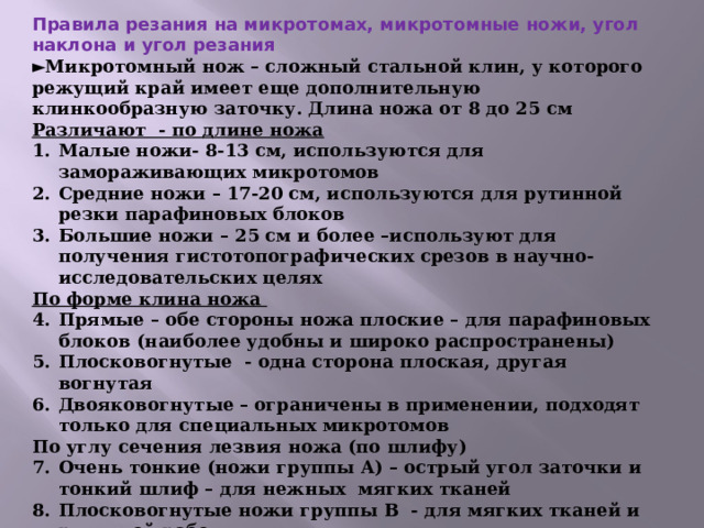 Правила резания на микротомах, микротомные ножи, угол наклона и угол резания ► Микротомный нож – сложный стальной клин, у которого режущий край имеет еще дополнительную клинкообразную заточку. Длина ножа от 8 до 25 см Различают - по длине ножа Малые ножи- 8-13 см, используются для замораживающих микротомов Средние ножи – 17-20 см, используются для рутинной резки парафиновых блоков Большие ножи – 25 см и более –используют для получения гистотопографических срезов в научно-исследовательских целях По форме клина ножа Прямые – обе стороны ножа плоские – для парафиновых блоков (наиболее удобны и широко распространены) Плосковогнутые - одна сторона плоская, другая вогнутая Двояковогнутые – ограничены в применении, подходят только для специальных микротомов По углу сечения лезвия ножа (по шлифу)