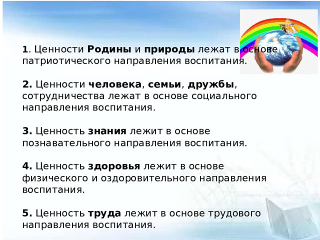 1 . Ценности Родины и природы лежат в основе патриотического направления воспитания.  2. Ценности человека , семьи , дружбы , сотрудничества лежат в основе социального направления воспитания.  3. Ценность знания лежит в основе познавательного направления воспитания.  4. Ценность здоровья лежит в основе физического и оздоровительного направления воспитания.  5. Ценность труда лежит в основе трудового направления воспитания.  6. Ценности культуры и красоты лежат в основе этико-эстетического направления воспитания