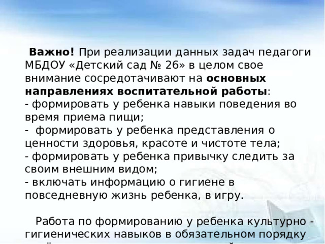 Важно! При реализации данных задач педагоги МБДОУ «Детский сад № 26» в целом свое внимание сосредотачивают на основных направлениях воспитательной работы : - формировать у ребенка навыки поведения во время приема пищи; - формировать у ребенка представления  о ценности здоровья, красоте и чистоте тела; - формировать у ребенка привычку следить за своим внешним видом; - включать информацию о гигиене в повседневную жизнь ребенка, в игру.    Работа по формированию у ребенка культурно - гигиенических навыков в обязательном порядку ведётся в тесном контакте с семьей.