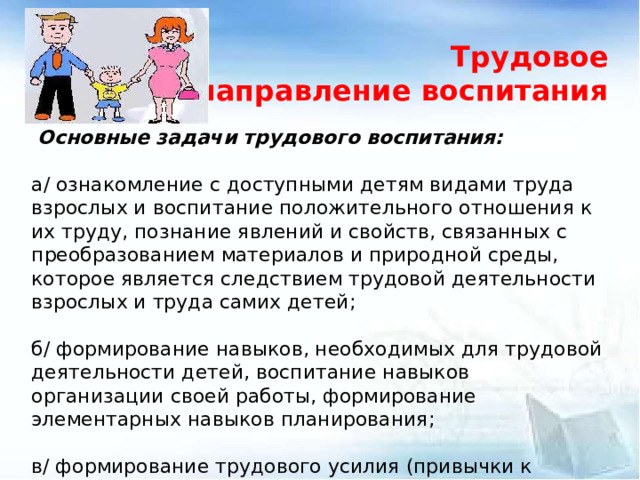 Трудовое направление воспитания   Основные задачи трудового воспитания:   а/ ознакомление с доступными детям видами труда взрослых и воспитание положительного отношения к их труду, познание явлений и свойств, связанных с преобразованием материалов и природной среды, которое является следствием трудовой деятельности взрослых и труда самих детей;   б/ формирование навыков, необходимых для трудовой деятельности детей, воспитание навыков организации своей работы, формирование элементарных навыков планирования;   в/ формирование трудового усилия (привычки к доступному дошкольнику напряжению физических, умственных и нравственных сил для решения трудовой задачи).