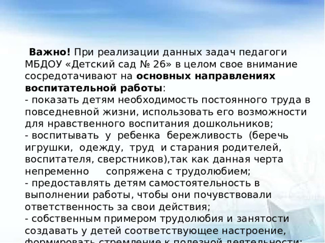 Важно! При реализации данных задач педагоги МБДОУ «Детский сад № 26» в целом свое внимание сосредотачивают на основных направлениях воспитательной работы : - показать детям необходимость постоянного труда в повседневной жизни, использовать его возможности для нравственного воспитания дошкольников; - воспитывать у ребенка бережливость (беречь игрушки, одежду, труд и старания родителей, воспитателя, сверстников),так как данная черта непременно  сопряжена с трудолюбием; - предоставлять детям самостоятельность в выполнении работы, чтобы они почувствовали ответственность за свои действия; - собственным примером трудолюбия и занятости создавать у детей соответствующее настроение, формировать стремление к полезной деятельности; - связывать развитие трудолюбия с формированием общественных мотивов труда, желанием приносить пользу людям.  