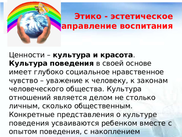 Этико - эстетическое направление воспитания  Ценности – культура и красота . Культура поведения в своей основе имеет глубоко социальное нравственное чувство – уважение к человеку, к законам человеческого общества. Культура отношений является делом не столько личным, сколько общественным. Конкретные представления о культуре поведения усваиваются ребенком вместе с опытом поведения, с накоплением нравственных представлений.