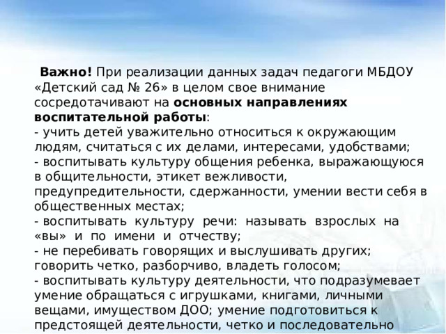 Важно! При реализации данных задач педагоги МБДОУ «Детский сад № 26» в целом свое внимание сосредотачивают на основных направлениях воспитательной работы : - учить детей уважительно относиться к окружающим людям, считаться с их делами, интересами, удобствами; - воспитывать культуру общения ребенка, выражающуюся в общительности, этикет вежливости, предупредительности, сдержанности, умении вести себя в общественных местах; - воспитывать культуру речи: называть взрослых на «вы» и по имени и отчеству; - не перебивать говорящих и выслушивать других; говорить четко, разборчиво, владеть голосом; - воспитывать культуру деятельности, что подразумевает умение обращаться с игрушками, книгами, личными вещами, имуществом ДОО; умение подготовиться к предстоящей деятельности, четко и последовательно выполнять и заканчивать ее, после завершения привести в порядок рабочее место, аккуратно убрать все за собой; привести в порядок свою одежду.  