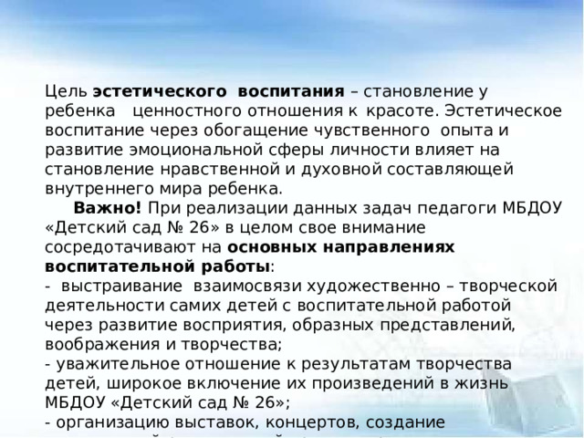 Цель эстетического воспитания – становление у ребенка  ценностного отношения к  красоте. Эстетическое воспитание через обогащение чувственного опыта и развитие эмоциональной сферы личности влияет на становление нравственной и духовной составляющей внутреннего мира ребенка.  Важно! При реализации данных задач педагоги МБДОУ «Детский сад № 26» в целом свое внимание сосредотачивают на основных направлениях воспитательной работы : - выстраивание взаимосвязи художественно – творческой деятельности самих детей с воспитательной работой через развитие восприятия, образных представлений, воображения и творчества; - уважительное отношение к результатам творчества детей, широкое включение их произведений в жизнь МБДОУ «Детский сад № 26»; - организацию выставок, концертов, создание эстетической развивающей среды и др.; - формирование чувства прекрасного на основе восприятия художественного слова на русском и родном языке; - реализация вариативности содержания, форм и методов работы с детьми по разным направлениям эстетического воспитании.  