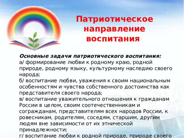 Патриотическое направление воспитания Основные задачи патриотического воспитания: а/ формирование любви к родному краю, родной природе, родному языку, культурному наследию своего народа; б/ воспитание любви, уважения к своим национальным особенностям и чувства собственного достоинства как представителя своего народа; в/ воспитание уважительного отношения к гражданам России в целом, своим соотечественникам и согражданам, представителям всех народов России, к ровесникам, родителям, соседям, старшим, другим людям вне зависимости от их этнической принадлежности; г/ воспитание любви к родной природе, природе своего края, России, понимания единства природы и людей и бережного ответственного отношения к природе