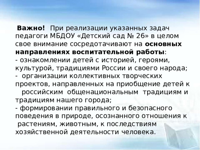 Важно! При реализации указанных задач педагоги МБДОУ «Детский сад № 26» в целом свое внимание сосредотачивают на основных направлениях воспитательной работы : - ознакомлении детей с историей, героями, культурой, традициями России и своего народа; - организации коллективных творческих проектов, направленных на приобщение детей к российским общенациональным традициям и традициям нашего города; - формировании правильного и безопасного поведения в природе, осознанного отношения к  растениям, животным, к последствиям хозяйственной деятельности человека.