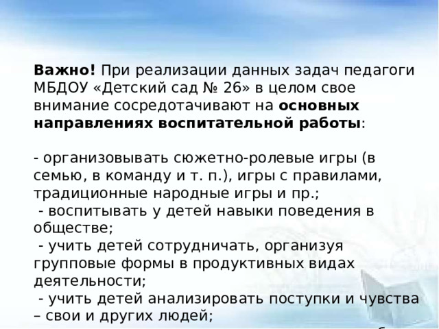 Важно! При реализации данных задач педагоги МБДОУ «Детский сад № 26» в целом свое внимание сосредотачивают на основных направлениях воспитательной работы :   - организовывать сюжетно-ролевые игры (в семью, в команду и т. п.), игры с правилами, традиционные народные игры и пр.;   - воспитывать у детей навыки поведения в обществе;   - учить детей сотрудничать, организуя групповые формы в продуктивных видах деятельности;   - учить детей анализировать поступки и чувства – свои и других людей; - организовывать коллективные проекты заботы и помощи;  - создавать доброжелательный психологический климат в группе.