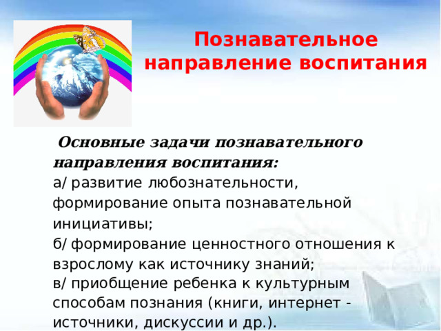 Познавательное направление воспитания  Основные задачи познавательного направления воспитания: а/ развитие любознательности, формирование опыта познавательной инициативы; б/ формирование ценностного отношения к взрослому как источнику знаний; в/ приобщение ребенка к культурным способам познания (книги, интернет - источники, дискуссии и др.).