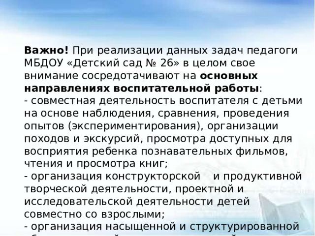 Важно! При реализации данных задач педагоги МБДОУ «Детский сад № 26» в целом свое внимание сосредотачивают на основных направлениях воспитательной работы : - совместная деятельность воспитателя с детьми на основе наблюдения, сравнения, проведения опытов (экспериментирования), организации походов и экскурсий, просмотра доступных для восприятия ребенка познавательных фильмов, чтения и просмотра книг; - организация конструкторской  и продуктивной творческой деятельности, проектной и исследовательской деятельности детей совместно со взрослыми; - организация насыщенной и структурированной образовательной среды, включающей иллюстрации, видеоматериалы, ориентированные на детскую аудиторию; конструкторы и наборы для экспериментирования.  