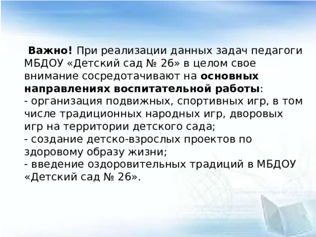 Важно! При реализации данных задач педагоги МБДОУ «Детский сад № 26» в целом свое внимание сосредотачивают на основных направлениях воспитательной работы : - организация подвижных, спортивных игр, в том числе традиционных народных игр, дворовых игр на территории детского сада; - создание детско-взрослых проектов по здоровому образу жизни; - введение оздоровительных традиций в МБДОУ «Детский сад № 26».