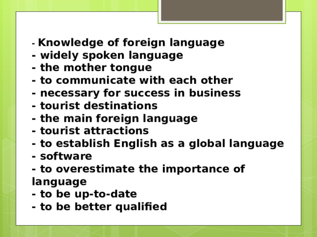 -  Knowledge of foreign language - widely spoken language - the mother tongue - to communicate with each other - necessary for success in business - tourist destinations - the main foreign language - tourist attractions - to establish English as a global language - software - to overestimate the importance of language - to be up-to-date - to be better qualified