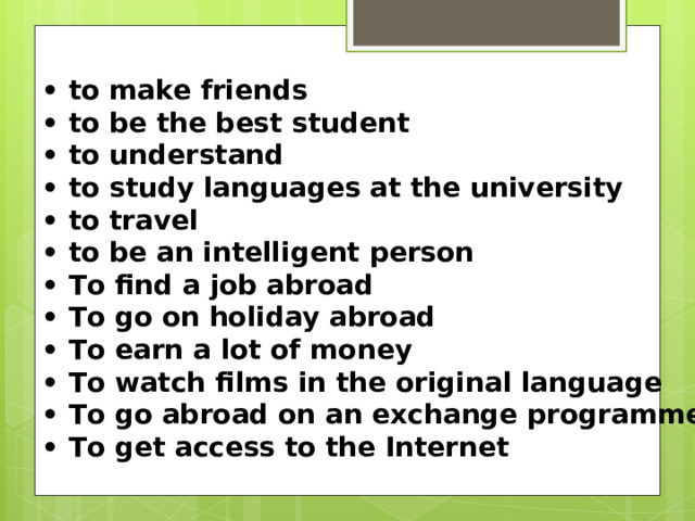 •  to make friends •  to bе the best student •  to understand •  to study languages at the university •  to travel •  to bе an intelligent реrsоn • То find а job abroad • То go оn holiday abroad • То earn а lot of mоney • То watch films in the original language • То go abroad on an exchange programme • То get access to the Internet