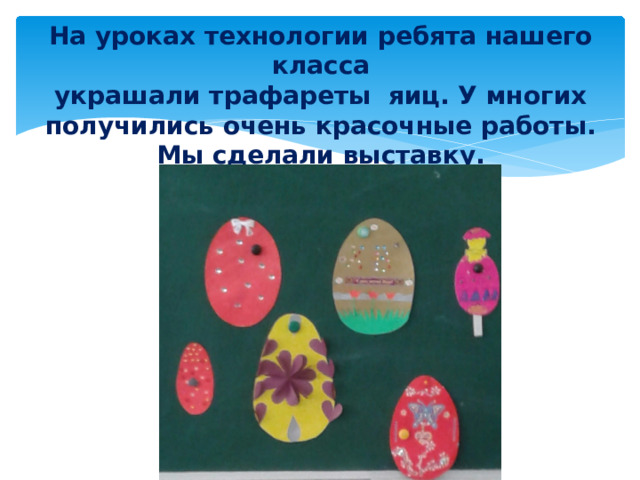 На уроках технологии ребята нашего класса  украшали трафареты яиц. У многих получились очень красочные работы. Мы сделали выставку.