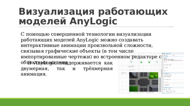 Визуализация работающих моделей AnyLogic С помощью совершенной технологии визуализации работающих моделей AnyLogic можно создавать интерактивные анимации произвольной сложности, связывая графические объекты (в том числе импортированные чертежи) во встроенном редакторе с объектами модели В AnyLogic поддерживается как двумерная, так и трёхмерная анимация.