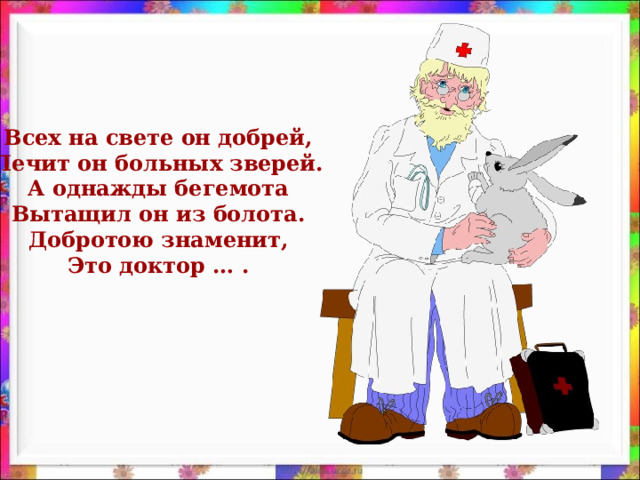 Всех на свете он добрей, Лечит он больных зверей. А однажды бегемота Вытащил он из болота. Добротою знаменит, Это доктор … .