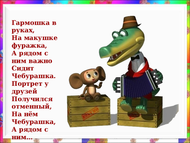 Гармошка в руках,  На макушке фуражка,  А рядом с ним важно  Сидит Чебурашка.  Портрет у друзей  Получился отменный,  На нём Чебурашка,  А рядом с ним…