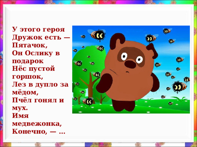 У этого героя  Дружок есть — Пятачок,  Он Ослику в подарок  Нёс пустой горшок,  Лез в дупло за мёдом,  Пчёл гонял и мух.  Имя медвежонка,  Конечно, — ...