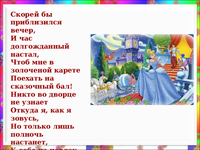 Скорей бы приблизился вечер,  И час долгожданный настал,  Чтоб мне в золоченой карете  Поехать на сказочный бал!  Никто во дворце не узнает  Откуда я, как я зовусь,  Но только лишь полночь настанет,  К себе на чердак я вернусь.