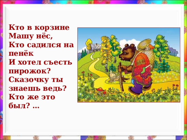 Кто в корзине Машу нёс,  Кто садился на пенёк  И хотел съесть пирожок?  Сказочку ты знаешь ведь?  Кто же это был? …