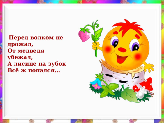 Перед волком не дрожал, От медведя убежал, А лисице на зубок Всё ж попался…