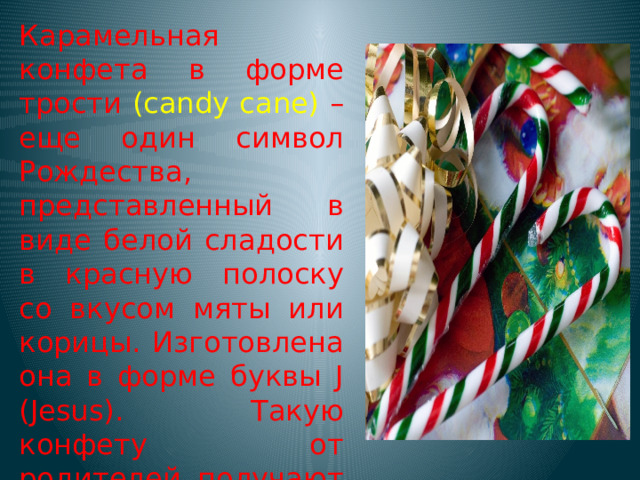 Карамельная конфета в форме трости (candy cane) – еще один символ Рождества, представленный в виде белой сладости в красную полоску со вкусом мяты или корицы. Изготовлена она в форме буквы J (Jesus). Такую конфету от родителей получают все детишки на праздники.