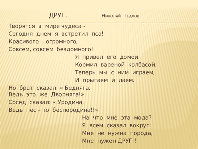 Друг. Н иколай Г рахов Творятся в мире чудеса - Сегодня днем я встретил пса! Красивого , огромного, Совсем, совсем бездомного!  Я привел его домой.  Кормил вареной колбасой,  Теперь мы с ним играем,  И прыгаем и лаем. Но брат сказал: « Бедняга,  Ведь это же Дворняга!» Сосед сказал: « Уродина, Ведь пес – то беспородина!!»  На что мне эта мода?  Я всем сказал вокруг:  Мне не нужна порода,  Мне нужен ДРУГ!!