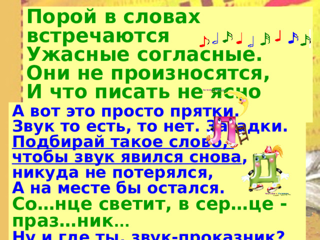 Порой в словах встречаются  Ужасные согласные.  Они не произносятся,  И что писать не ясно вам... А вот это просто прятки. Звук то есть, то нет. Загадки. Подбирай такое слово, чтобы звук явился снова , никуда не потерялся, А на месте бы остался. Со…нце светит, в сер…це - праз…ник ...  Ну и где ты, звук-проказник?