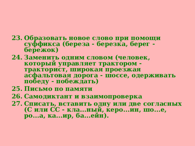 Образовать новое слово при помощи суффикса (береза - березка, берег - бережок) Заменить одним словом (человек, который управляет трактором - тракторист, широкая проезжая асфальтовая дорога - шоссе, одерживать победу - побеждать) Письмо по памяти Самодиктант и взаимопроверка  Списать, вставить одну или две согласных (С или СС - кла...ный, керо...ин, шо...е, ро...а, ка...ир, ба...ейн).