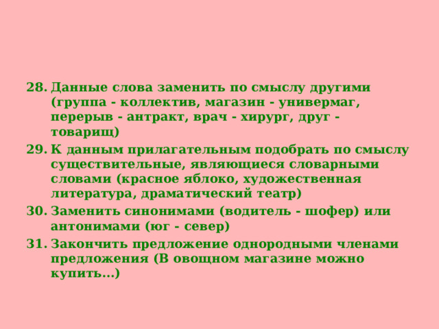 Данные слова заменить по смыслу другими (группа - коллектив, магазин - универмаг, перерыв - антракт, врач - хирург, друг - товарищ) К данным прилагательным подобрать по смыслу существительные, являющиеся словарными словами (красное яблоко, художественная литература, драматический театр) Заменить синонимами (водитель - шофер) или антонимами (юг - север) Закончить предложение однородными членами предложения (В овощном магазине можно купить...)