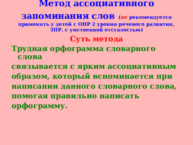 Метод ассоциативного запоминания слов  ( не рекомендуется применять у детей с ОНР 2 уровня речевого развития, ЗПР, с умственной отсталостью)   Суть метода Трудная орфограмма словарного слова связывается с ярким ассоциативным образом, который вспоминается при написании данного словарного слова, помогая правильно написать орфограмму.