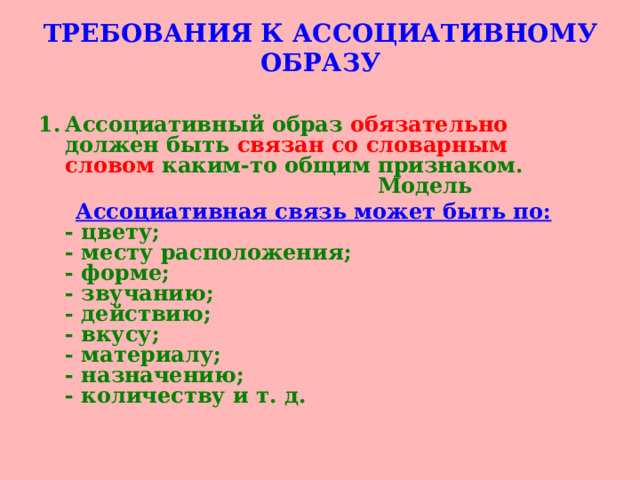 ТРЕБОВАНИЯ К АССОЦИАТИВНОМУ ОБРАЗУ   Ассоциативный образ обязательно должен быть связан со словарным словом каким-то общим признаком.  Модель  Ассоциативная связь может быть по:  - цвету;  - месту расположения;  - форме;  - звучанию;  - действию;  - вкусу;  - материалу;  - назначению;  - количеству и т. д.