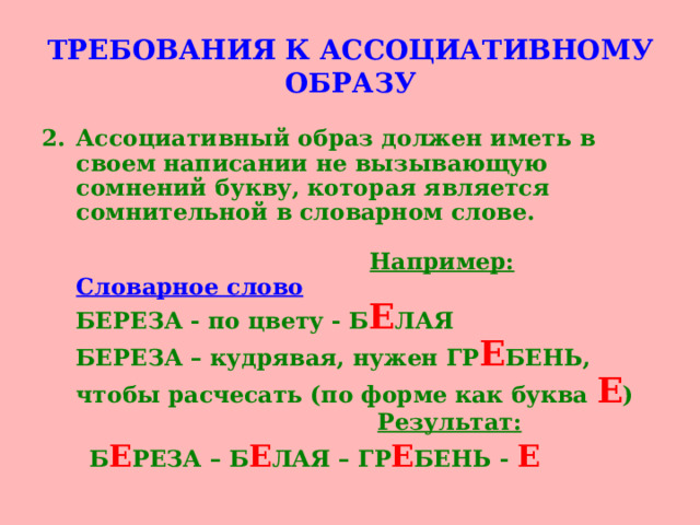 ТРЕБОВАНИЯ К АССОЦИАТИВНОМУ ОБРАЗУ Ассоциативный образ должен иметь в своем написании не вызывающую сомнений букву, которая является сомнительной в словарном слове.    Например:  Словарное слово  БЕРЕЗА - по цвету - Б Е ЛАЯ  БЕРЕЗА – кудрявая, нужен ГР Е БЕНЬ, чтобы расчесать (по форме как буква Е )   Результат:   Б Е РЕЗА – Б Е ЛАЯ – ГР Е БЕНЬ - Е