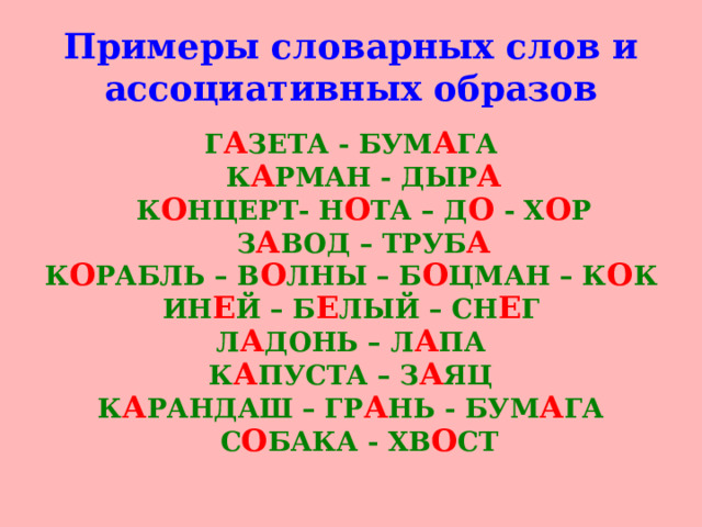 Примеры словарных слов и ассоциативных образов Г А ЗЕТА - БУМ А ГА  К А РМАН - ДЫР А  К О НЦЕРТ- Н О ТА – Д О - Х О Р  З А ВОД – ТРУБ А К О РАБЛЬ – В О ЛНЫ – Б О ЦМАН – К О К ИН Е Й – Б Е ЛЫЙ – СН Е Г Л А ДОНЬ – Л А ПА К А ПУСТА – З А ЯЦ К А РАНДАШ – ГР А НЬ - БУМ А ГА  С О БАКА - ХВ О СТ