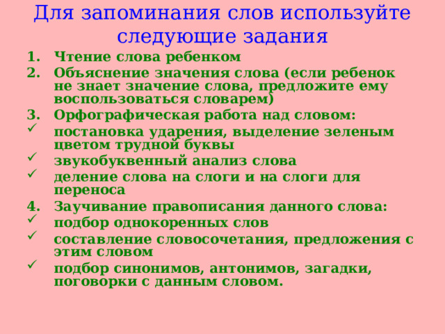 Для запоминания слов используйте следующие задания Чтение слова ребенком Объяснение значения слова (если ребенок не знает значение слова, предложите ему воспользоваться словарем) Орфографическая работа над словом: постановка ударения, выделение зеленым цветом трудной буквы звукобуквенный анализ слова деление слова на слоги и на слоги для переноса  Заучивание правописания данного слова: подбор однокоренных слов составление словосочетания, предложения с этим словом подбор синонимов, антонимов, загадки, поговорки с данным словом.