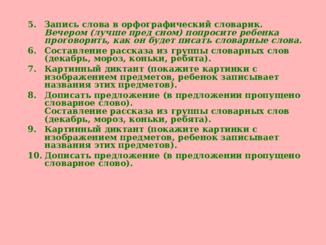 Запись слова в орфографический словарик.  Вечером (лучше пред сном) попросите ребенка проговорить, как он будет писать словарные слова.  Составление рассказа из группы словарных слов (декабрь, мороз, коньки, ребята). Картинный диктант (покажите картинки с изображением предметов, ребенок записывает названия этих предметов). Дописать предложение (в предложении пропущено словарное слово).  Составление рассказа из группы словарных слов (декабрь, мороз, коньки, ребята). Картинный диктант (покажите картинки с изображением предметов, ребенок записывает названия этих предметов). Дописать предложение (в предложении пропущено словарное слово).