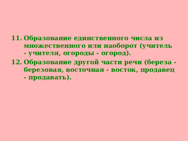 Образование единственного числа из множественного или наоборот (учитель - учителя, огороды - огород). Образование другой части речи (береза - березовая, восточная - восток, продавец - продавать).