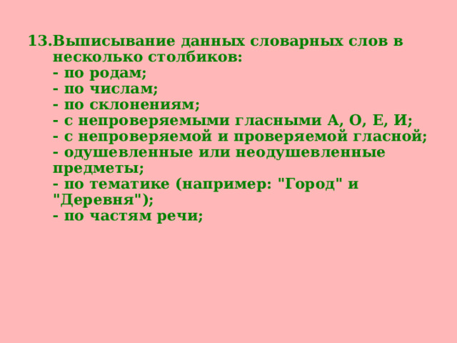 Выписывание данных словарных слов в несколько столбиков:  - по родам;  - по числам;  - по склонениям;  - с непроверяемыми гласными А, О, Е, И;  - с непроверяемой и проверяемой гласной;  - одушевленные или неодушевленные предметы;  - по тематике (например: 