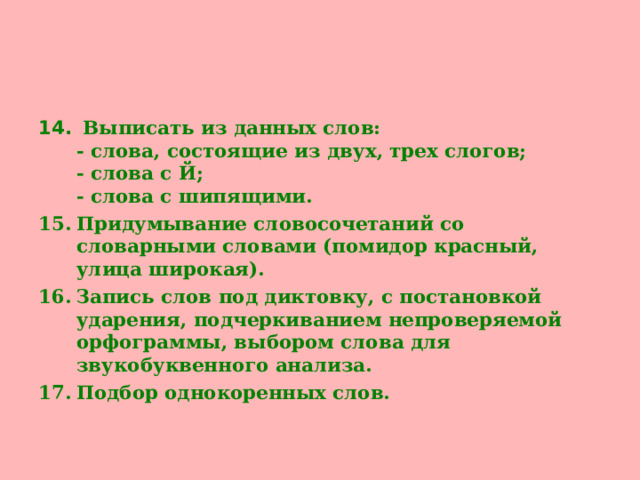 Выписать из данных слов:  - слова, состоящие из двух, трех слогов;  - слова с Й;  - слова с шипящими. Придумывание словосочетаний со словарными словами (помидор красный, улица широкая). Запись слов под диктовку, с постановкой ударения, подчеркиванием непроверяемой орфограммы, выбором слова для звукобуквенного анализа. Подбор однокоренных слов.