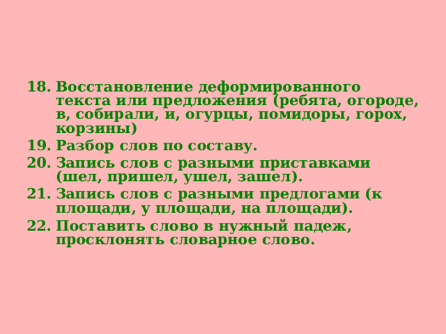 Восстановление деформированного текста или предложения (ребята, огороде, в, собирали, и, огурцы, помидоры, горох, корзины) Разбор слов по составу. Запись слов с разными приставками (шел, пришел, ушел, зашел). Запись слов с разными предлогами (к площади, у площади, на площади). Поставить слово в нужный падеж, просклонять словарное слово.