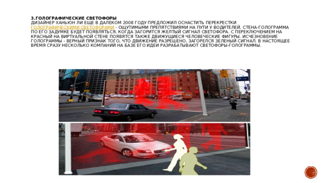 3. Голографические светофоры  Дизайнер Ханьюн Ли еще в далеком 2008 году предложил оснастить перекрестки  голографическими светофорами  - ощутимыми препятствиями на пути у водителей. Стена-голограмма по его задумке будет появляться, когда загорится желтый сигнал светофора. С переключением на красный на виртуальной стене появятся также движущиеся человеческие фигуры. Исчезновение голограммы - верный признак того, что движение разрешено, загорелся зеленый сигнал. В настоящее время сразу несколько компаний на базе его идеи разрабатывают светофоры-голограммы.