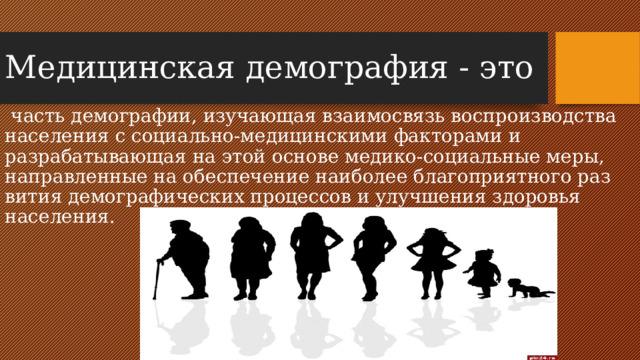 Медицинская демография - это   часть демографии, изучающая взаимосвязь воспроизводства населения с социально-медицинскими факторами и разрабатывающая на этой основе медико-социальные меры, направленные на обеспечение наиболее благоприятного раз­вития демографических процессов и улучшения здоровья населения.