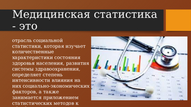 Медицинская статистика - это отрасль социальной статистики, которая изучает количественные характеристики состояния здоровья населения, развития системы здравоохранения, определяет степень интенсивности влияния на них социально-экономических факторов, а также занимается приложением статистических методов к обработке и анализу результатов клинических и лабораторных исследований.