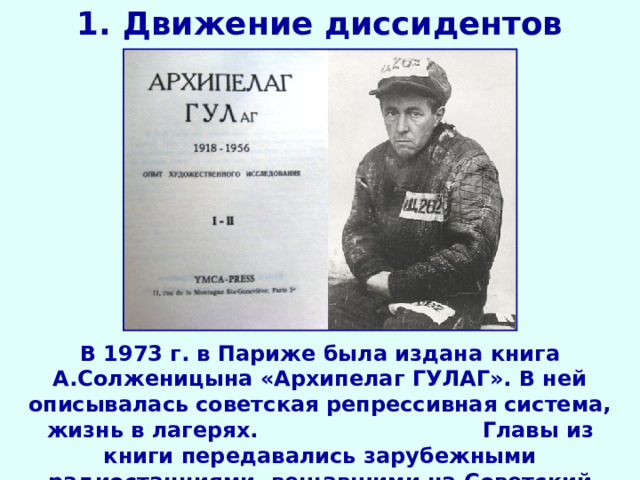 1. Движение диссидентов В 1973 г. в Париже была издана книга А.Солженицына «Архипелаг ГУЛАГ». В ней описывалась советская репрессивная система, жизнь в лагерях.  Главы из книги передавались зарубежными радиостанциями, вещавшими на Советский Союз. 